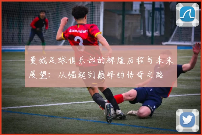 曼城足球俱乐部的辉煌历程与未来展望：从崛起到巅峰的传奇之路