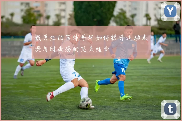 戴男生的篮球手环如何提升运动表现与时尚感的完美结合