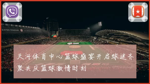 天河体育中心篮球盛宴开启球迷齐聚共庆篮球激情时刻