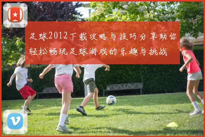 足球2012下载攻略与技巧分享助你轻松畅玩足球游戏的乐趣与挑战
