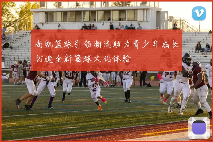 尚凯篮球引领潮流助力青少年成长打造全新篮球文化体验