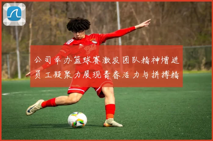 公司举办篮球赛激发团队精神增进员工凝聚力展现青春活力与拼搏精神